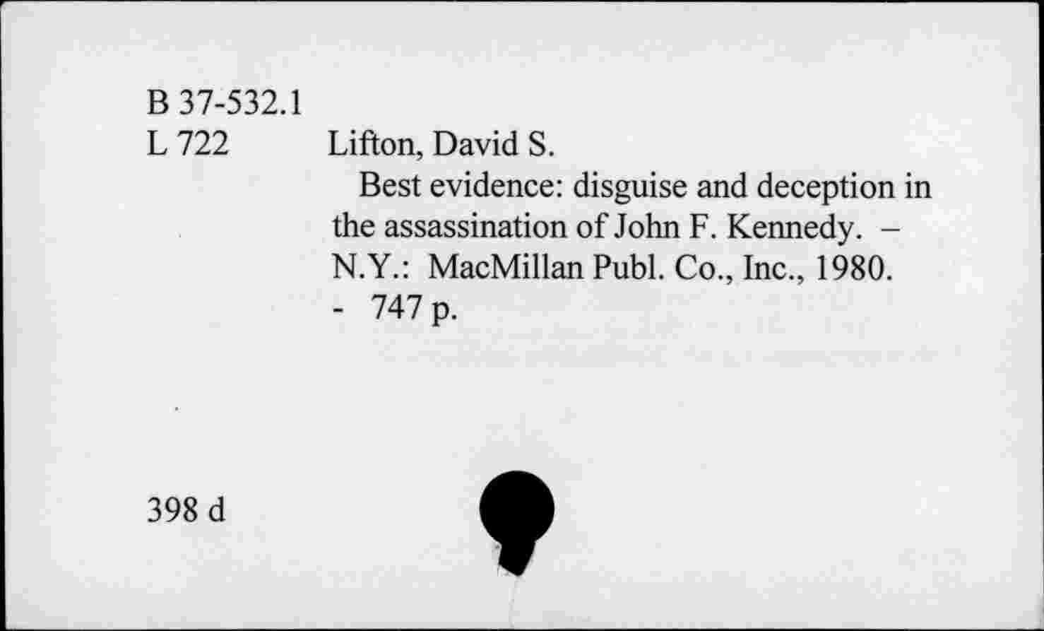 ﻿B 37-532.1
L 722 Lifton, David S.
Best evidence: disguise and deception in the assassination of John F. Kennedy. -N.Y.: MacMillan Publ. Co., Inc., 1980.
- 747 p.
398 d